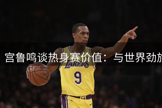 宫鲁鸣谈热身赛价值：与世界劲旅过招积累世界杯经验