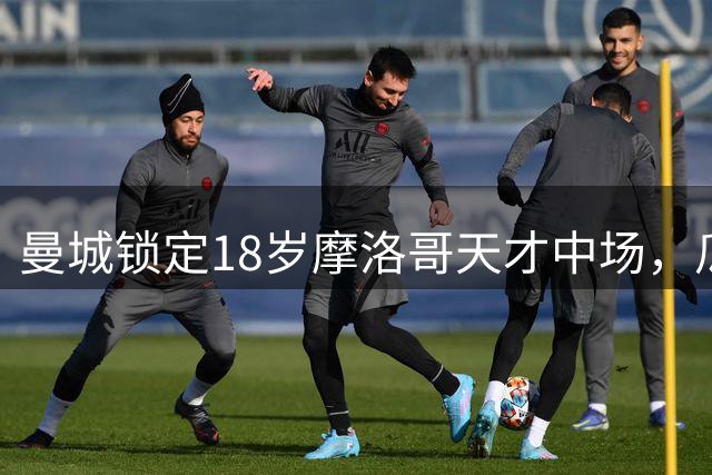 曼城锁定18岁摩洛哥天才中场，瓜迪奥拉时代终结后的关键引援